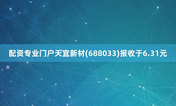 配资专业门户天宜新材(688033)报收于6.31元