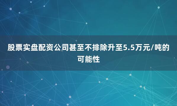 股票实盘配资公司甚至不排除升至5.5万元/吨的可能性