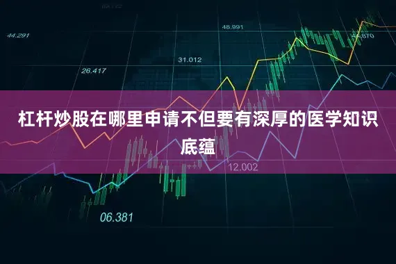 杠杆炒股在哪里申请不但要有深厚的医学知识底蕴
